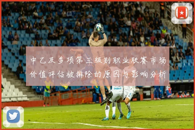 中乙及多项第三级别职业联赛市场价值评估被排除的原因与影响分析