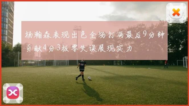 杨瀚森表现出色全场打满最后9分钟贡献4分3板零失误展现实力