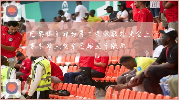 巴黎俱乐部为员工发放额外奖金上赛季每人奖金已超五千欧元