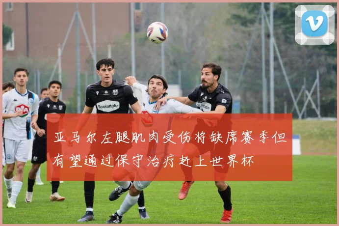 亚马尔左腿肌肉受伤将缺席赛季但有望通过保守治疗赶上世界杯