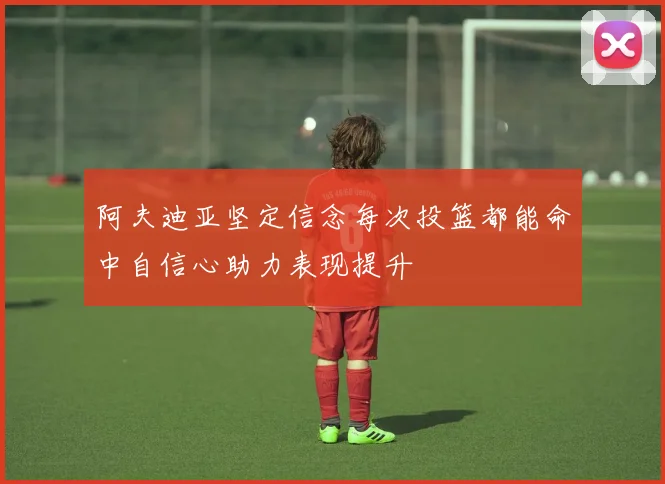 阿夫迪亚坚定信念每次投篮都能命中自信心助力表现提升