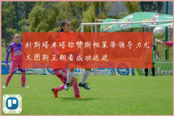 科斯塔库塔称赞斯帕莱蒂领导力尤文图斯正朝着成功迈进