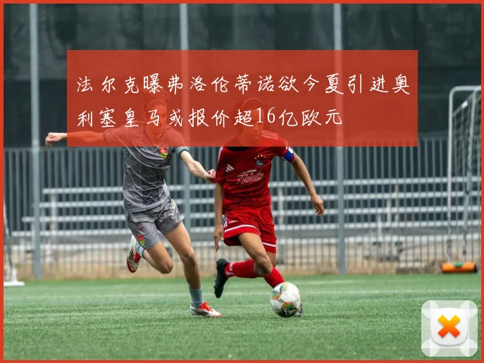 法尔克曝弗洛伦蒂诺欲今夏引进奥利塞皇马或报价超16亿欧元