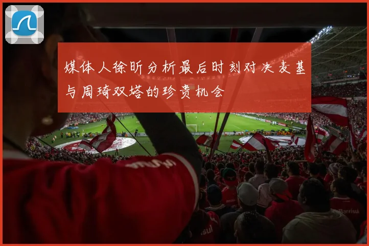 媒体人徐昕分析最后时刻对决麦基与周琦双塔的珍贵机会