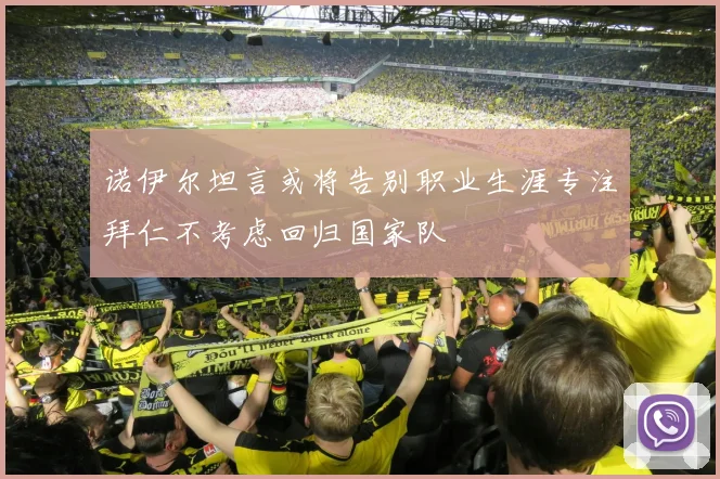诺伊尔坦言或将告别职业生涯专注拜仁不考虑回归国家队