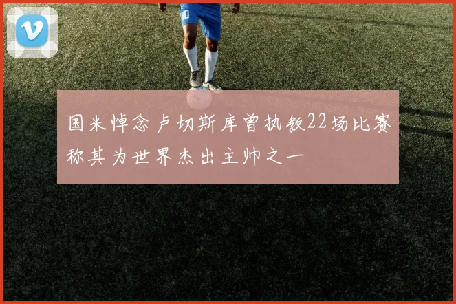 国米悼念卢切斯库曾执教22场比赛称其为世界杰出主帅之一